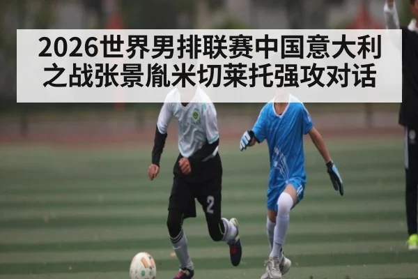 2026世界男排联赛中国意大利之战张景胤米切莱托强攻对话（kaiyun）