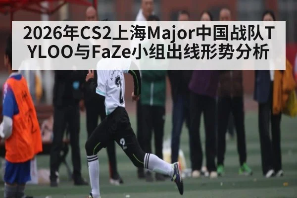 2026年CS2上海Major中国战队TYLOO与FaZe小组出线形势分析