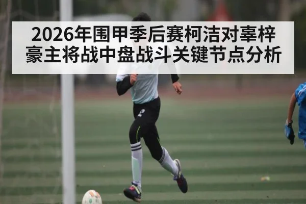 2026年围甲季后赛柯洁对辜梓豪主将战中盘战斗关键节点分析（kaiyun）